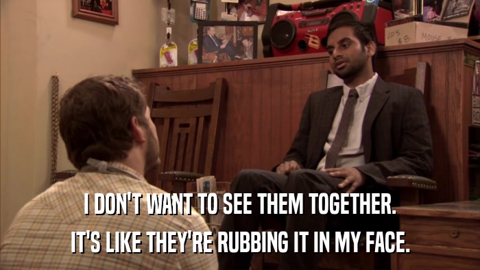 I DON'T WANT TO SEE THEM TOGETHER. IT'S LIKE THEY'RE RUBBING IT IN MY FACE. 
