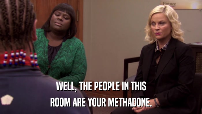 WELL, THE PEOPLE IN THIS ROOM ARE YOUR METHADONE. 