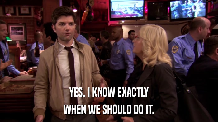 YES. I KNOW EXACTLY WHEN WE SHOULD DO IT. 