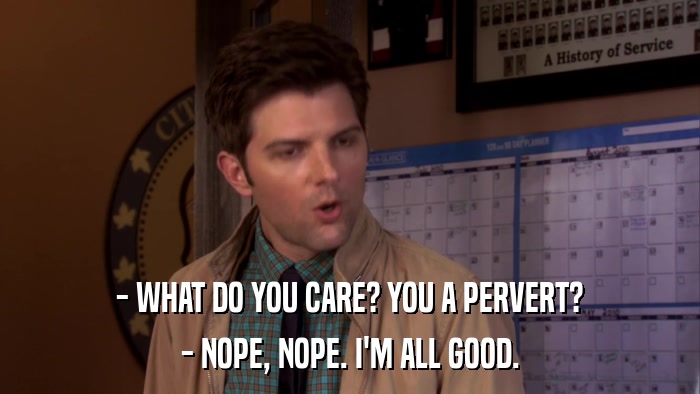 - WHAT DO YOU CARE? YOU A PERVERT? - NOPE, NOPE. I'M ALL GOOD. 