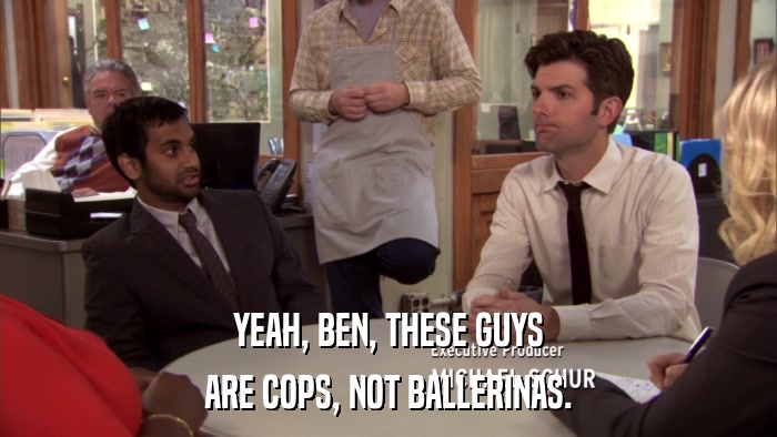 YEAH, BEN, THESE GUYS ARE COPS, NOT BALLERINAS. 