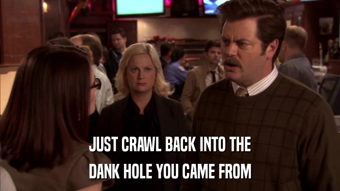 JUST CRAWL BACK INTO THE DANK HOLE YOU CAME FROM 