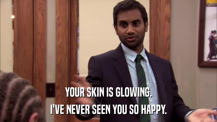 YOUR SKIN IS GLOWING. I'VE NEVER SEEN YOU SO HAPPY. 