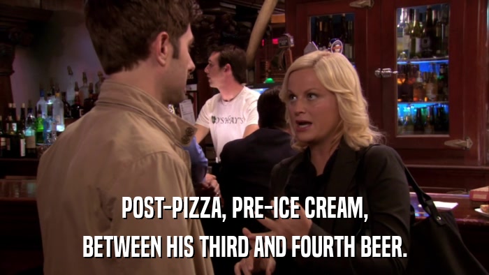 POST-PIZZA, PRE-ICE CREAM, BETWEEN HIS THIRD AND FOURTH BEER. 