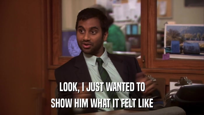 LOOK, I JUST WANTED TO SHOW HIM WHAT IT FELT LIKE 