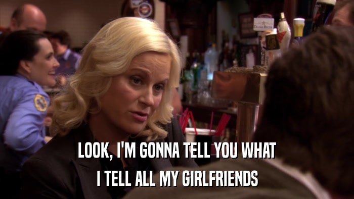 LOOK, I'M GONNA TELL YOU WHAT I TELL ALL MY GIRLFRIENDS 