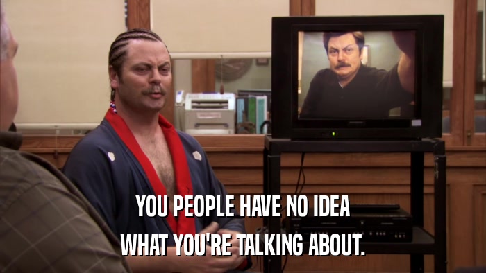 YOU PEOPLE HAVE NO IDEA WHAT YOU'RE TALKING ABOUT. 