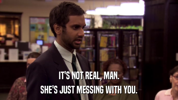 IT'S NOT REAL, MAN. SHE'S JUST MESSING WITH YOU. 