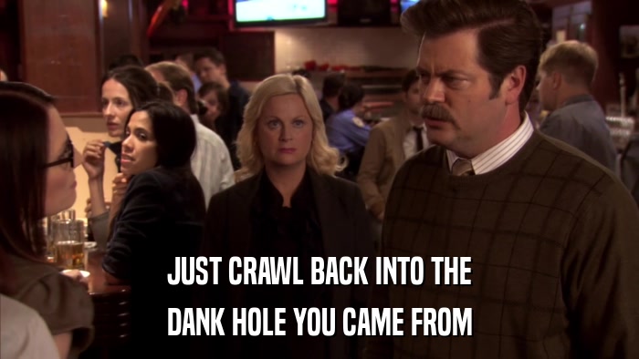 JUST CRAWL BACK INTO THE DANK HOLE YOU CAME FROM 