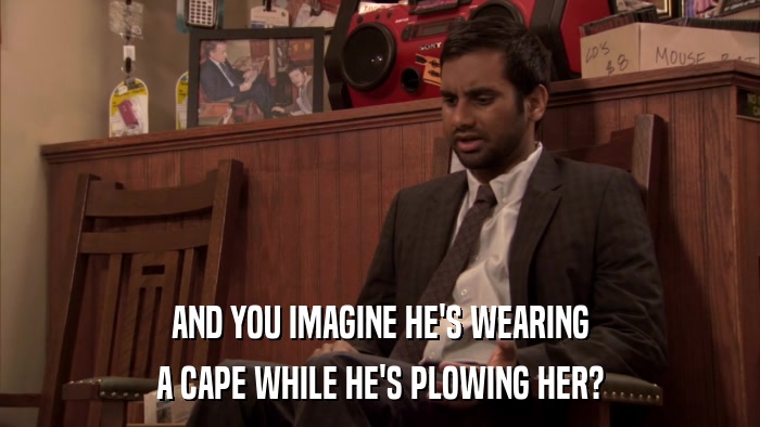 AND YOU IMAGINE HE'S WEARING A CAPE WHILE HE'S PLOWING HER? 