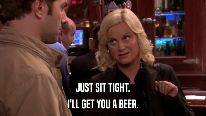 JUST SIT TIGHT. I'LL GET YOU A BEER. 