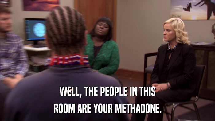 WELL, THE PEOPLE IN THIS ROOM ARE YOUR METHADONE. 
