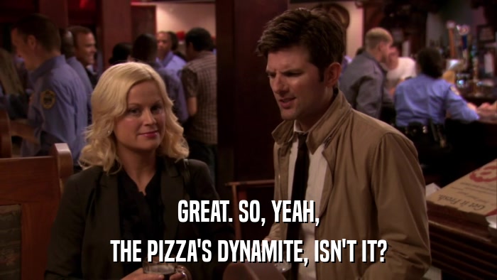 GREAT. SO, YEAH, THE PIZZA'S DYNAMITE, ISN'T IT? 