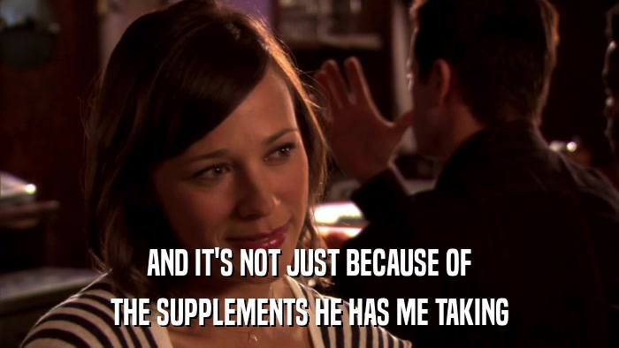 AND IT'S NOT JUST BECAUSE OF THE SUPPLEMENTS HE HAS ME TAKING 