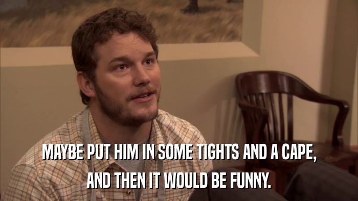 MAYBE PUT HIM IN SOME TIGHTS AND A CAPE, AND THEN IT WOULD BE FUNNY. 