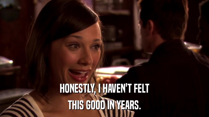HONESTLY, I HAVEN'T FELT THIS GOOD IN YEARS. 