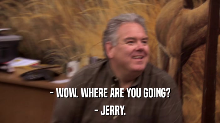 - WOW. WHERE ARE YOU GOING? - JERRY. 