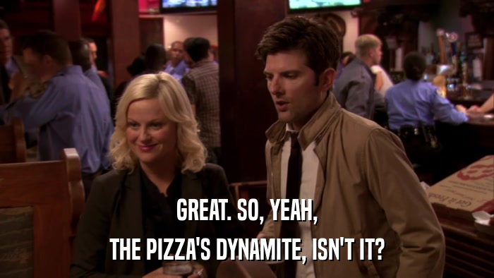 GREAT. SO, YEAH, THE PIZZA'S DYNAMITE, ISN'T IT? 