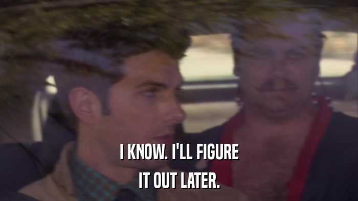 I KNOW. I'LL FIGURE IT OUT LATER. 