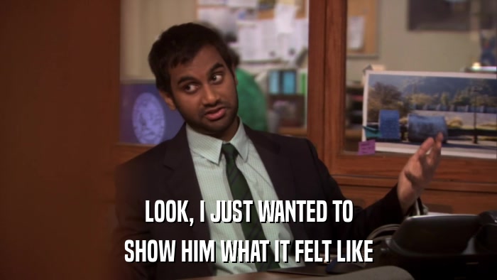 LOOK, I JUST WANTED TO SHOW HIM WHAT IT FELT LIKE 