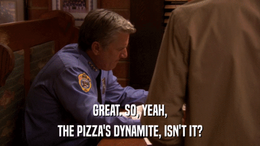 GREAT. SO, YEAH, THE PIZZA'S DYNAMITE, ISN'T IT? 