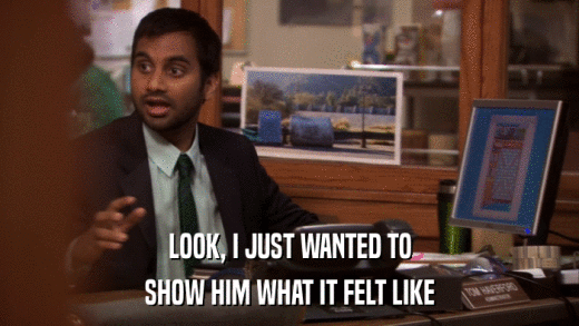 LOOK, I JUST WANTED TO SHOW HIM WHAT IT FELT LIKE 