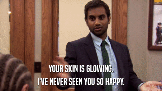 YOUR SKIN IS GLOWING. I'VE NEVER SEEN YOU SO HAPPY. 
