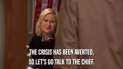 THE CRISIS HAS BEEN AVERTED, SO LET'S GO TALK TO THE CHIEF. 