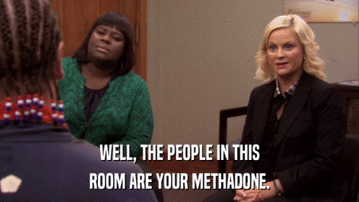 WELL, THE PEOPLE IN THIS ROOM ARE YOUR METHADONE. 