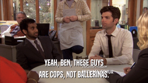 YEAH, BEN, THESE GUYS ARE COPS, NOT BALLERINAS. 