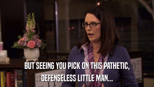 BUT SEEING YOU PICK ON THIS PATHETIC, DEFENSELESS LITTLE MAN... 