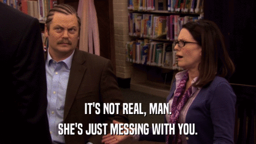 IT'S NOT REAL, MAN. SHE'S JUST MESSING WITH YOU. 