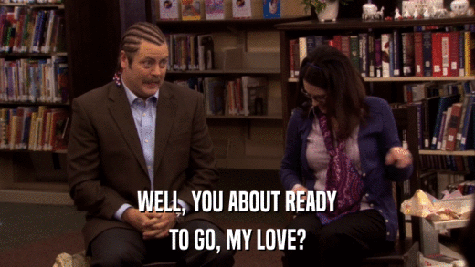 WELL, YOU ABOUT READY TO GO, MY LOVE? 