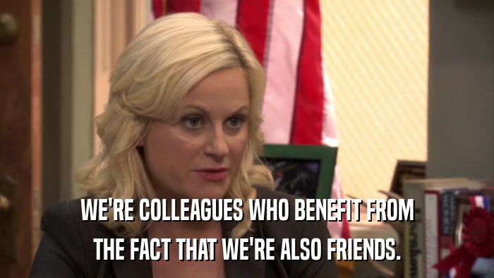 WE'RE COLLEAGUES WHO BENEFIT FROM THE FACT THAT WE'RE ALSO FRIENDS. 