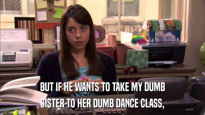 BUT IF HE WANTS TO TAKE MY DUMB SISTER TO HER DUMB DANCE CLASS, 