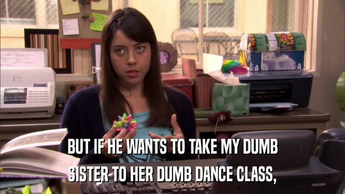 BUT IF HE WANTS TO TAKE MY DUMB SISTER TO HER DUMB DANCE CLASS, 