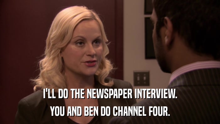 I'LL DO THE NEWSPAPER INTERVIEW. YOU AND BEN DO CHANNEL FOUR. 