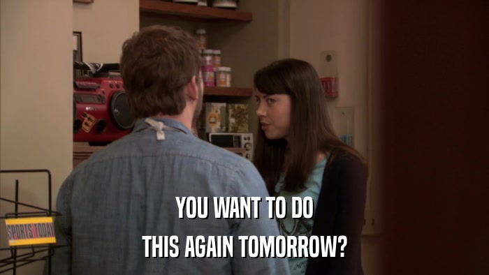 YOU WANT TO DO THIS AGAIN TOMORROW? 