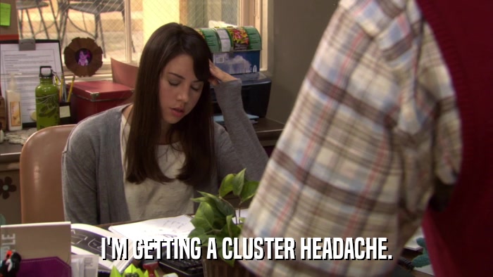 I'M GETTING A CLUSTER HEADACHE.  