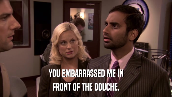 YOU EMBARRASSED ME IN FRONT OF THE DOUCHE. 