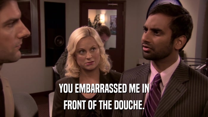 YOU EMBARRASSED ME IN FRONT OF THE DOUCHE. 