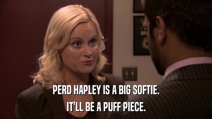 PERD HAPLEY IS A BIG SOFTIE. IT'LL BE A PUFF PIECE. 