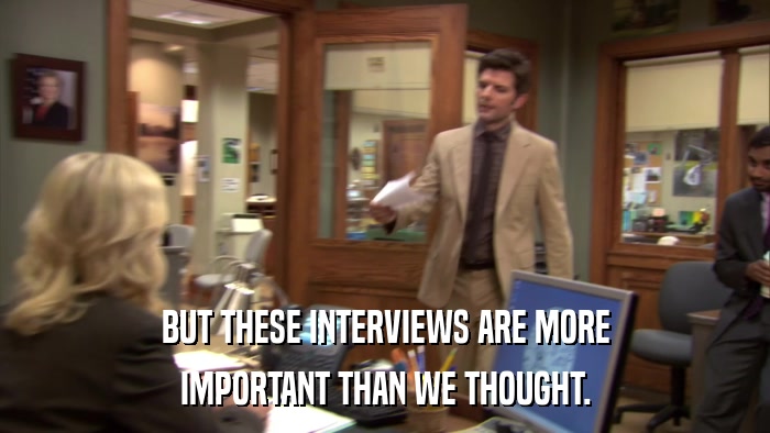 BUT THESE INTERVIEWS ARE MORE IMPORTANT THAN WE THOUGHT. 