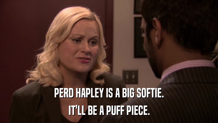PERD HAPLEY IS A BIG SOFTIE. IT'LL BE A PUFF PIECE. 