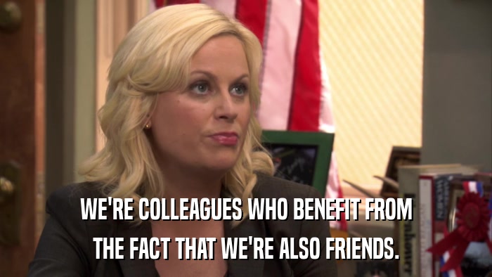 WE'RE COLLEAGUES WHO BENEFIT FROM THE FACT THAT WE'RE ALSO FRIENDS. 