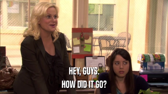HEY, GUYS. HOW DID IT GO? 