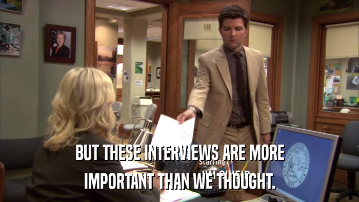 BUT THESE INTERVIEWS ARE MORE IMPORTANT THAN WE THOUGHT. 