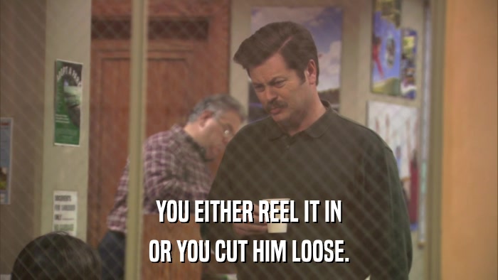 YOU EITHER REEL IT IN OR YOU CUT HIM LOOSE. 
