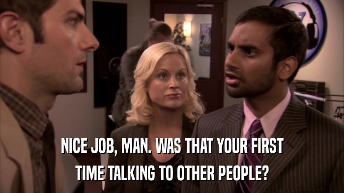 NICE JOB, MAN. WAS THAT YOUR FIRST TIME TALKING TO OTHER PEOPLE? 