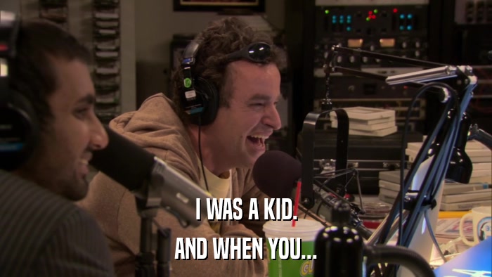 I WAS A KID. AND WHEN YOU... 